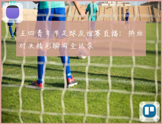 五四青年节足球友谊赛直播:热血对决精彩瞬间全记录