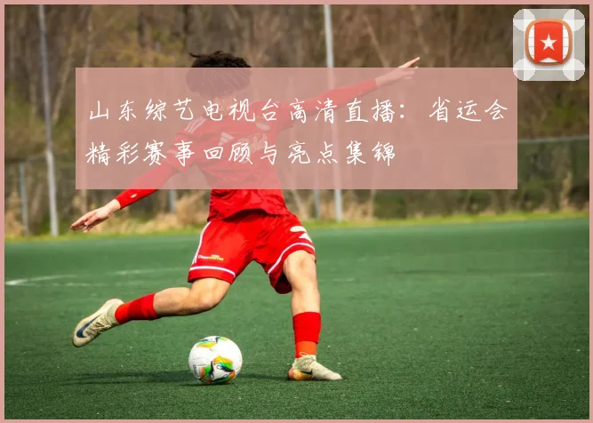 山东综艺电视台高清直播：省运会精彩赛事回顾与亮点集锦