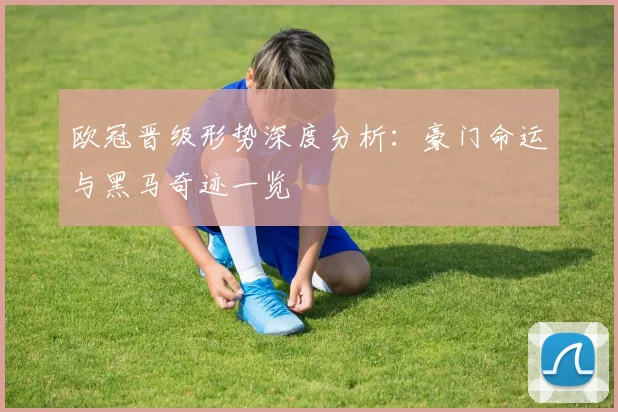 欧冠晋级形势深度分析：豪门命运与黑马奇迹一览